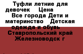 Туфли летние для девочек. › Цена ­ 1 000 - Все города Дети и материнство » Детская одежда и обувь   . Ставропольский край,Железноводск г.